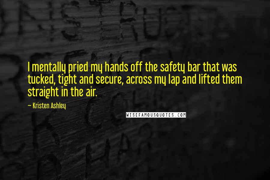 Kristen Ashley Quotes: I mentally pried my hands off the safety bar that was tucked, tight and secure, across my lap and lifted them straight in the air.