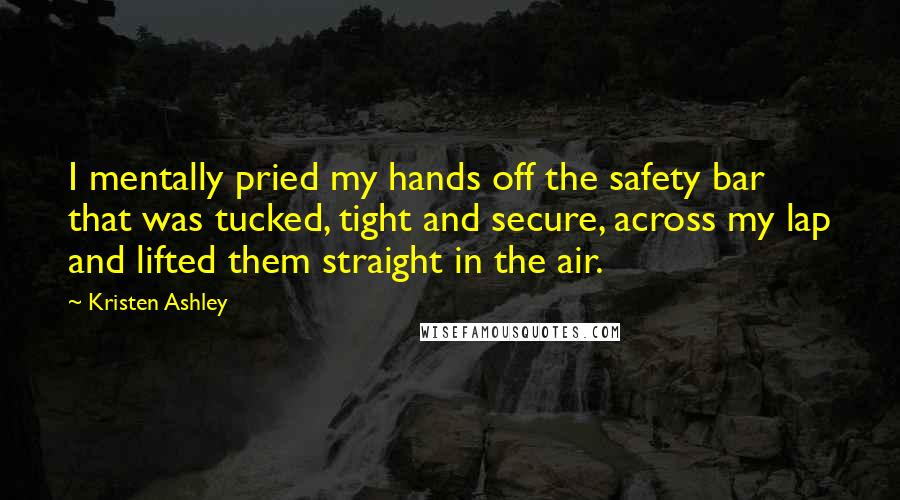 Kristen Ashley Quotes: I mentally pried my hands off the safety bar that was tucked, tight and secure, across my lap and lifted them straight in the air.