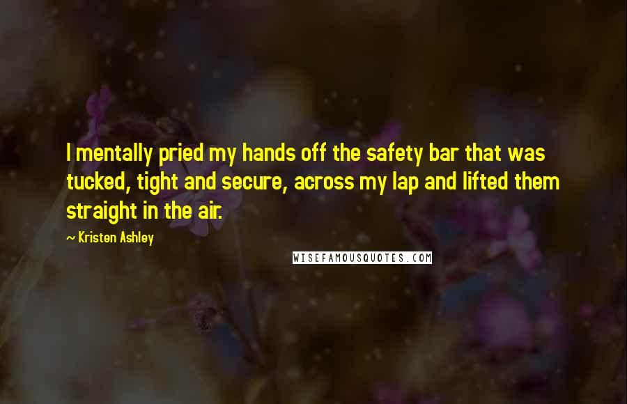 Kristen Ashley Quotes: I mentally pried my hands off the safety bar that was tucked, tight and secure, across my lap and lifted them straight in the air.