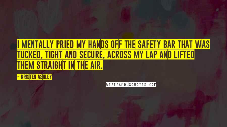 Kristen Ashley Quotes: I mentally pried my hands off the safety bar that was tucked, tight and secure, across my lap and lifted them straight in the air.