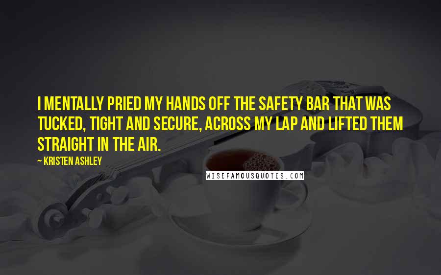 Kristen Ashley Quotes: I mentally pried my hands off the safety bar that was tucked, tight and secure, across my lap and lifted them straight in the air.