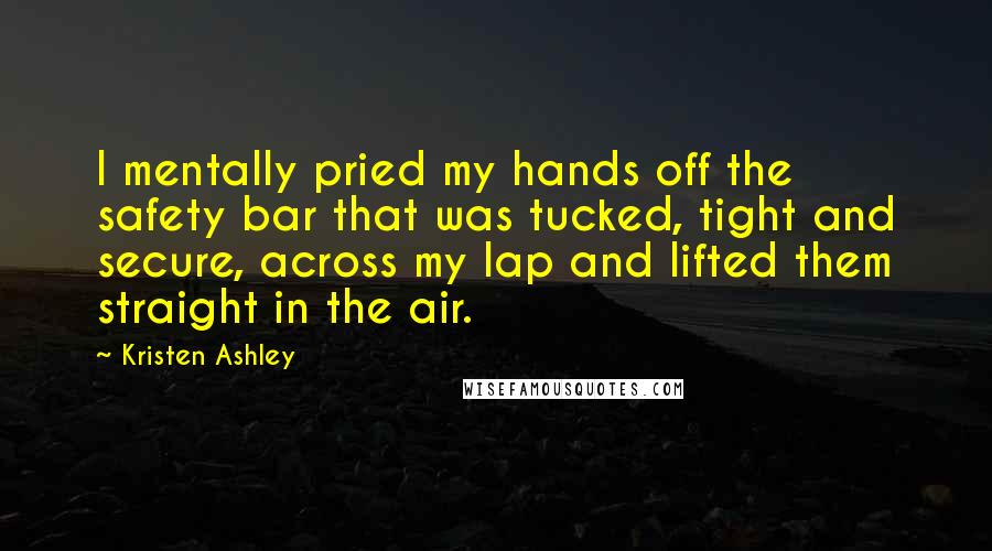 Kristen Ashley Quotes: I mentally pried my hands off the safety bar that was tucked, tight and secure, across my lap and lifted them straight in the air.