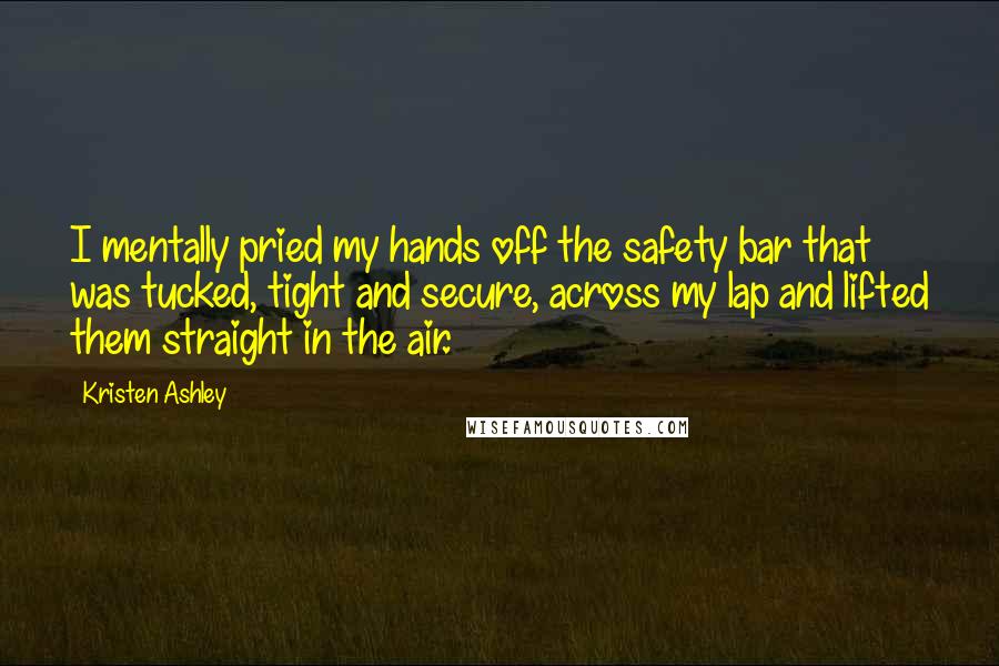 Kristen Ashley Quotes: I mentally pried my hands off the safety bar that was tucked, tight and secure, across my lap and lifted them straight in the air.