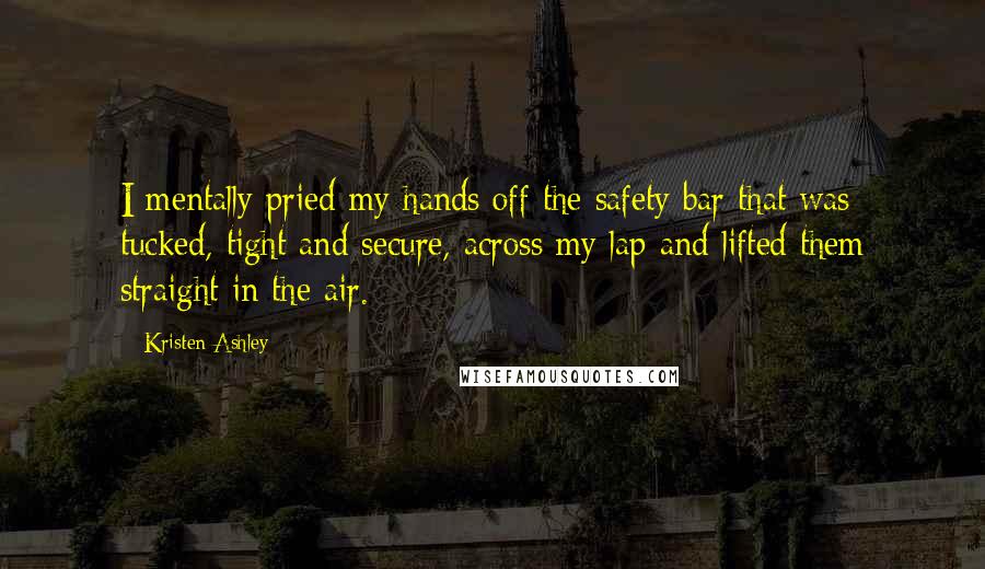 Kristen Ashley Quotes: I mentally pried my hands off the safety bar that was tucked, tight and secure, across my lap and lifted them straight in the air.