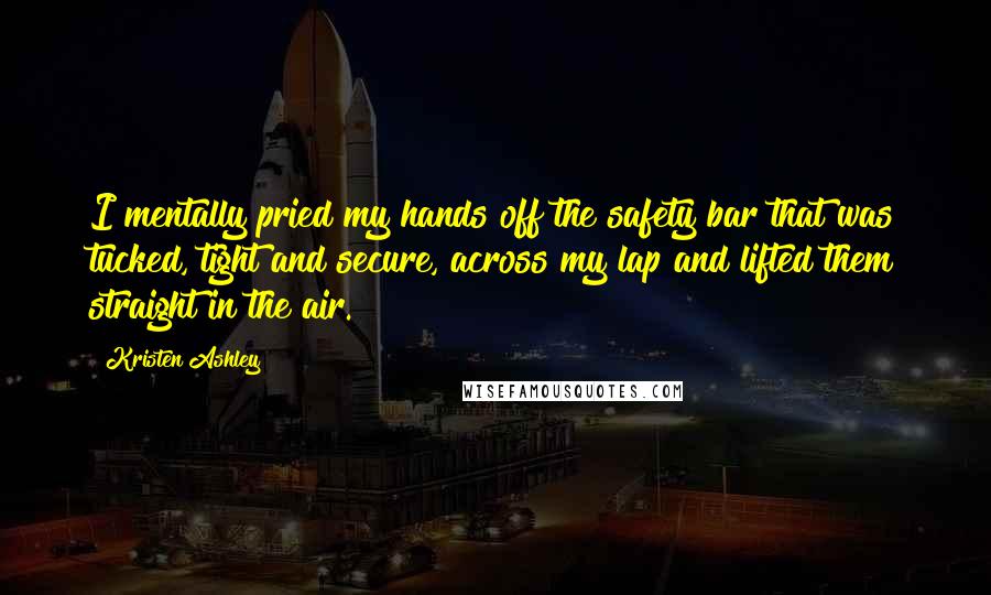 Kristen Ashley Quotes: I mentally pried my hands off the safety bar that was tucked, tight and secure, across my lap and lifted them straight in the air.