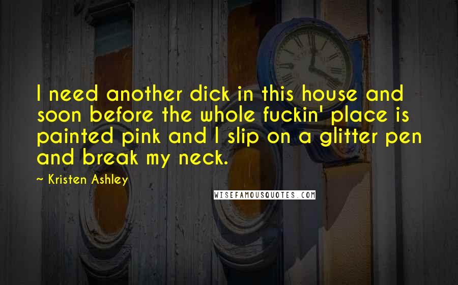 Kristen Ashley Quotes: I need another dick in this house and soon before the whole fuckin' place is painted pink and I slip on a glitter pen and break my neck.