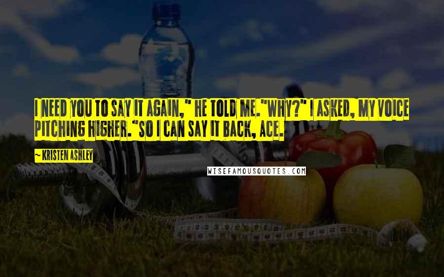 Kristen Ashley Quotes: I need you to say it again," he told me."Why?" I asked, my voice pitching higher."So I can say it back, Ace.