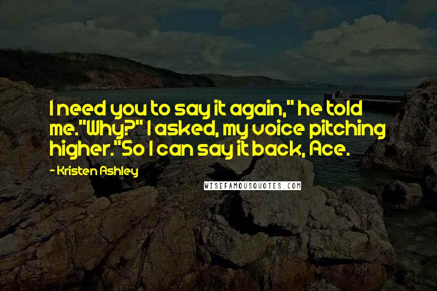 Kristen Ashley Quotes: I need you to say it again," he told me."Why?" I asked, my voice pitching higher."So I can say it back, Ace.