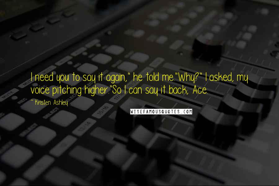 Kristen Ashley Quotes: I need you to say it again," he told me."Why?" I asked, my voice pitching higher."So I can say it back, Ace.