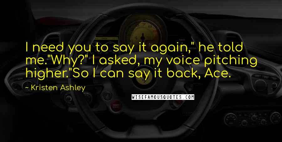 Kristen Ashley Quotes: I need you to say it again," he told me."Why?" I asked, my voice pitching higher."So I can say it back, Ace.