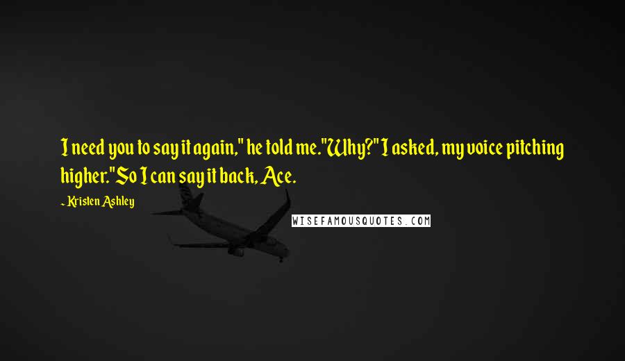 Kristen Ashley Quotes: I need you to say it again," he told me."Why?" I asked, my voice pitching higher."So I can say it back, Ace.