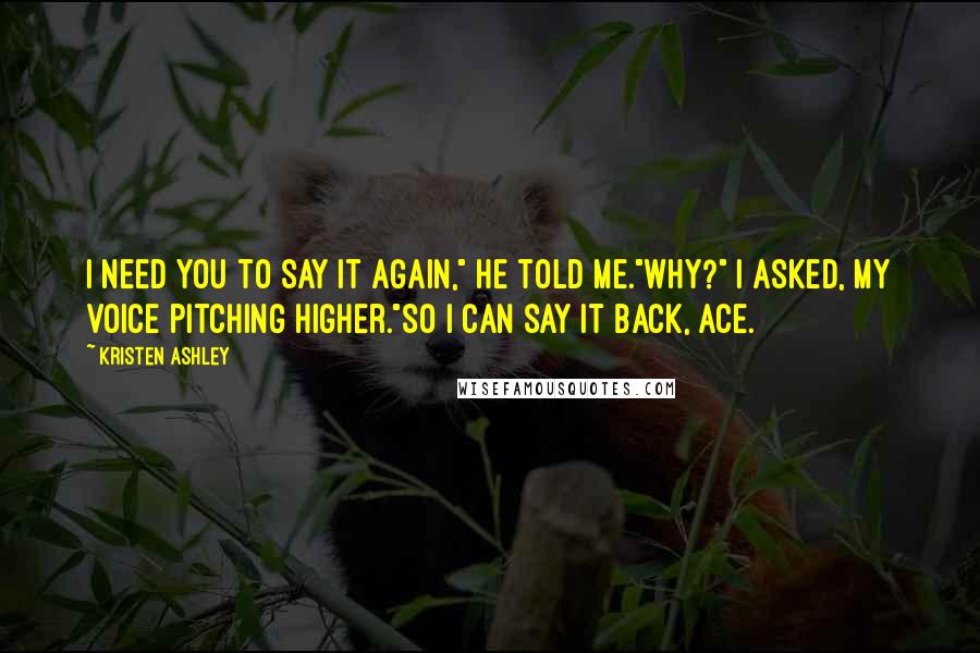 Kristen Ashley Quotes: I need you to say it again," he told me."Why?" I asked, my voice pitching higher."So I can say it back, Ace.