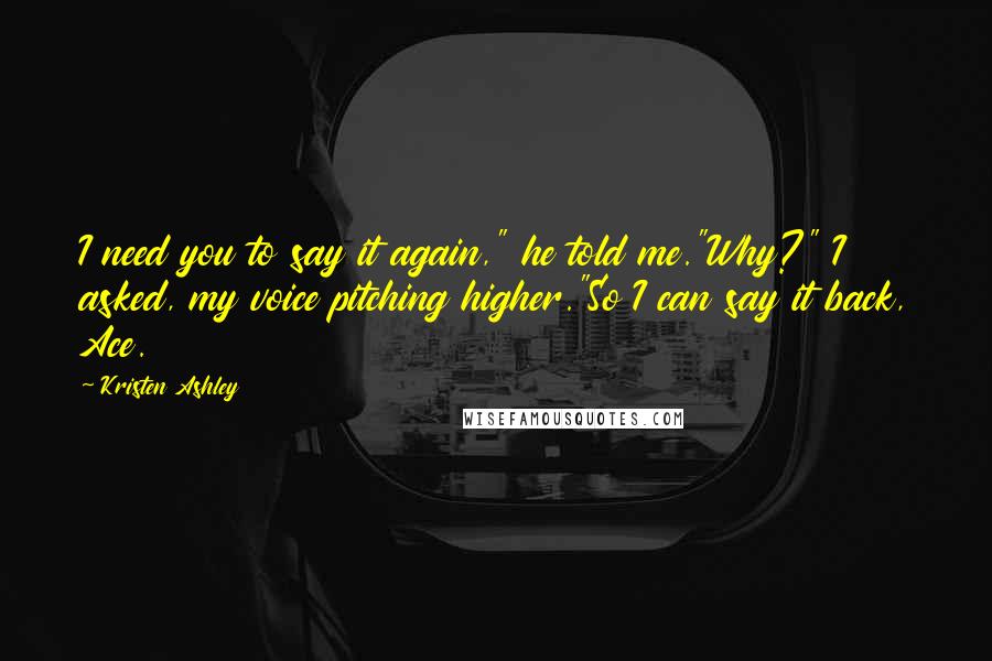 Kristen Ashley Quotes: I need you to say it again," he told me."Why?" I asked, my voice pitching higher."So I can say it back, Ace.