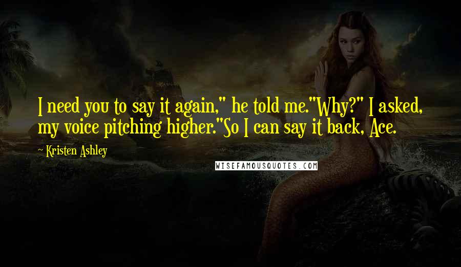 Kristen Ashley Quotes: I need you to say it again," he told me."Why?" I asked, my voice pitching higher."So I can say it back, Ace.