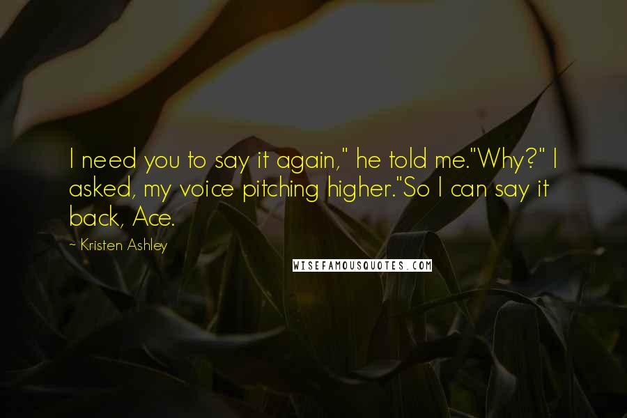 Kristen Ashley Quotes: I need you to say it again," he told me."Why?" I asked, my voice pitching higher."So I can say it back, Ace.