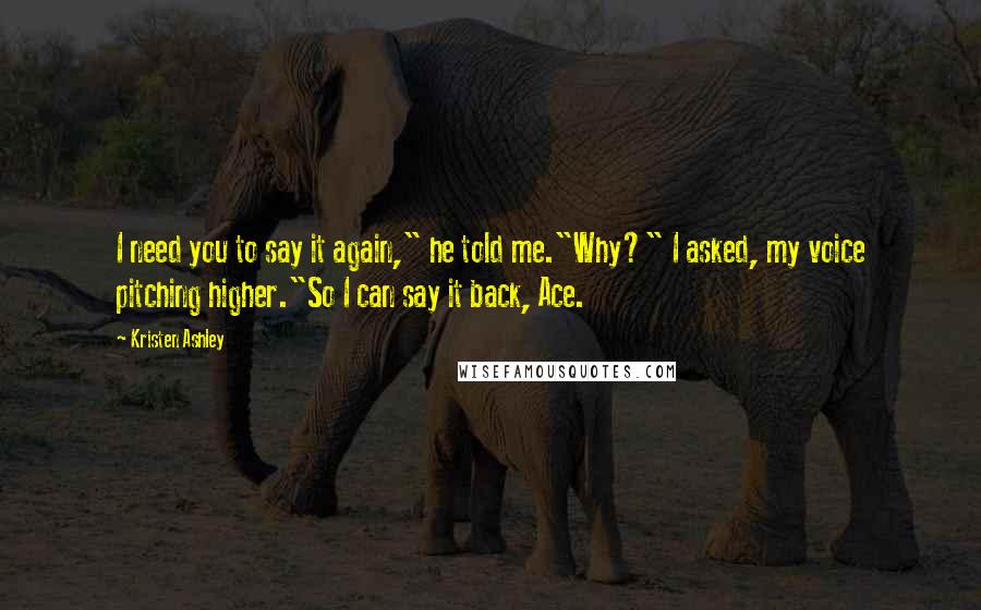 Kristen Ashley Quotes: I need you to say it again," he told me."Why?" I asked, my voice pitching higher."So I can say it back, Ace.
