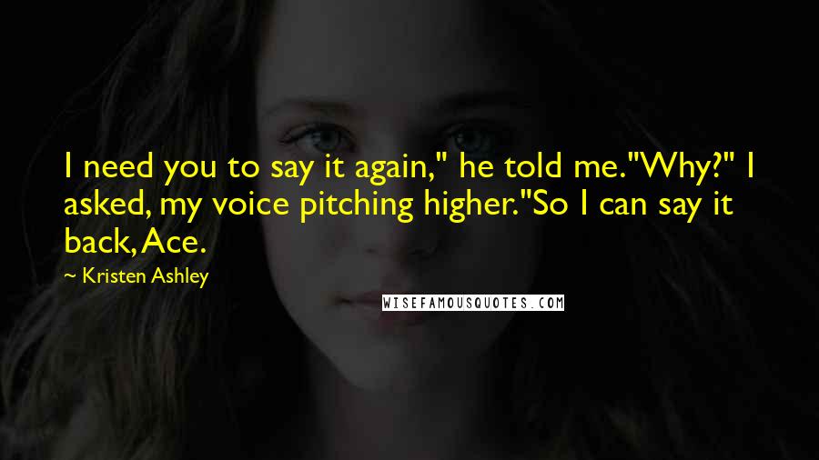 Kristen Ashley Quotes: I need you to say it again," he told me."Why?" I asked, my voice pitching higher."So I can say it back, Ace.