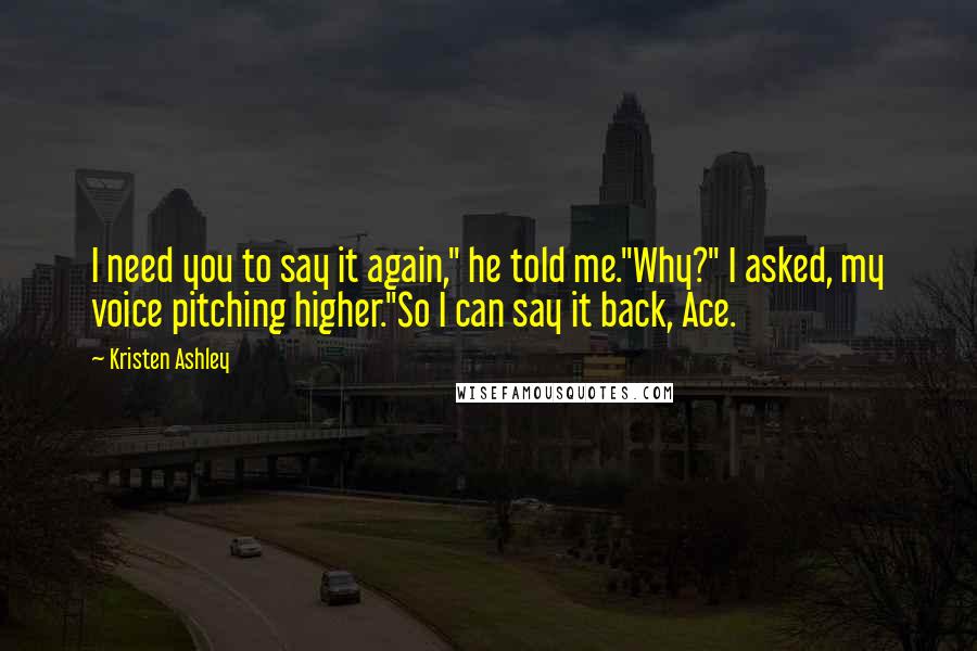 Kristen Ashley Quotes: I need you to say it again," he told me."Why?" I asked, my voice pitching higher."So I can say it back, Ace.