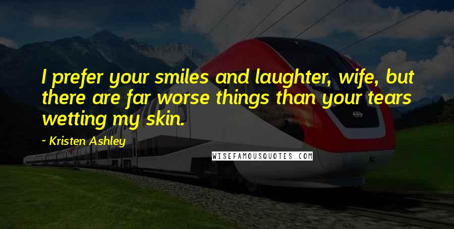 Kristen Ashley Quotes: I prefer your smiles and laughter, wife, but there are far worse things than your tears wetting my skin.