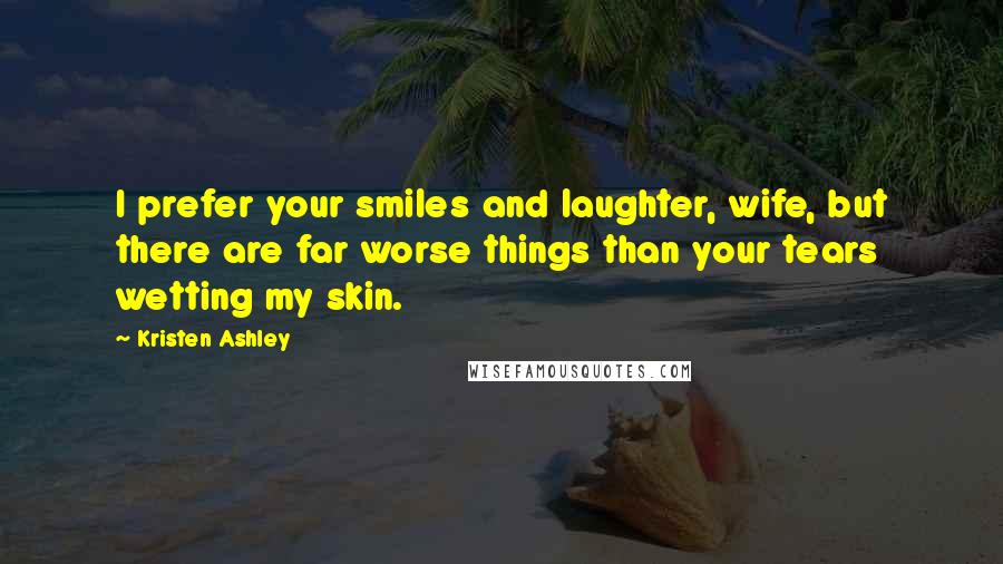 Kristen Ashley Quotes: I prefer your smiles and laughter, wife, but there are far worse things than your tears wetting my skin.