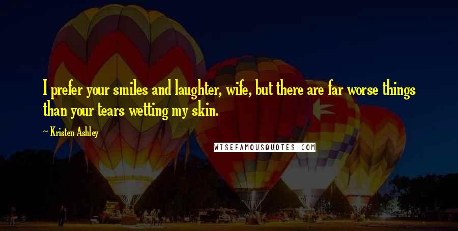 Kristen Ashley Quotes: I prefer your smiles and laughter, wife, but there are far worse things than your tears wetting my skin.