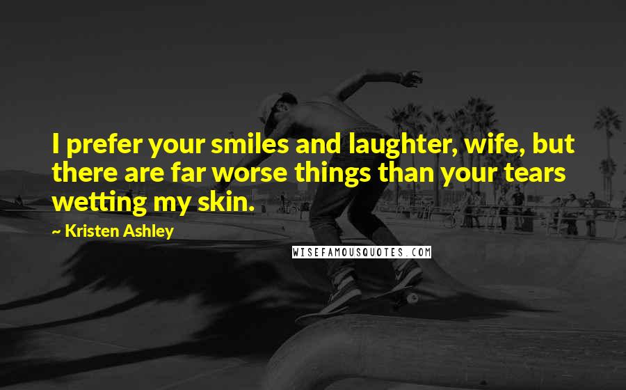 Kristen Ashley Quotes: I prefer your smiles and laughter, wife, but there are far worse things than your tears wetting my skin.