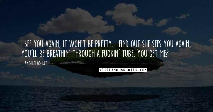 Kristen Ashley Quotes: I see you again, it won't be pretty. I find out she sees you again, you'll be breathin' through a fuckin' tube. You get me?