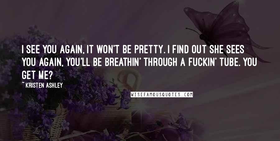 Kristen Ashley Quotes: I see you again, it won't be pretty. I find out she sees you again, you'll be breathin' through a fuckin' tube. You get me?