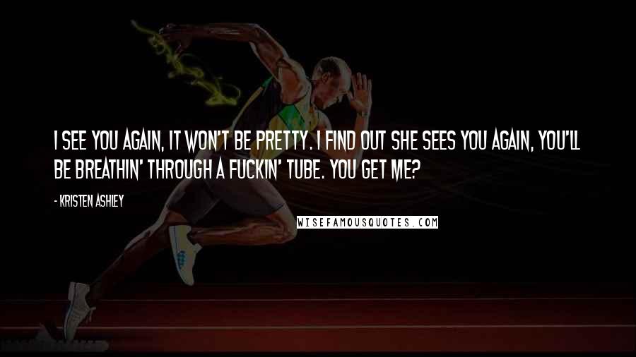 Kristen Ashley Quotes: I see you again, it won't be pretty. I find out she sees you again, you'll be breathin' through a fuckin' tube. You get me?
