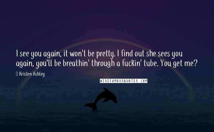 Kristen Ashley Quotes: I see you again, it won't be pretty. I find out she sees you again, you'll be breathin' through a fuckin' tube. You get me?