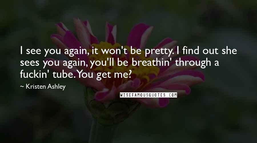 Kristen Ashley Quotes: I see you again, it won't be pretty. I find out she sees you again, you'll be breathin' through a fuckin' tube. You get me?