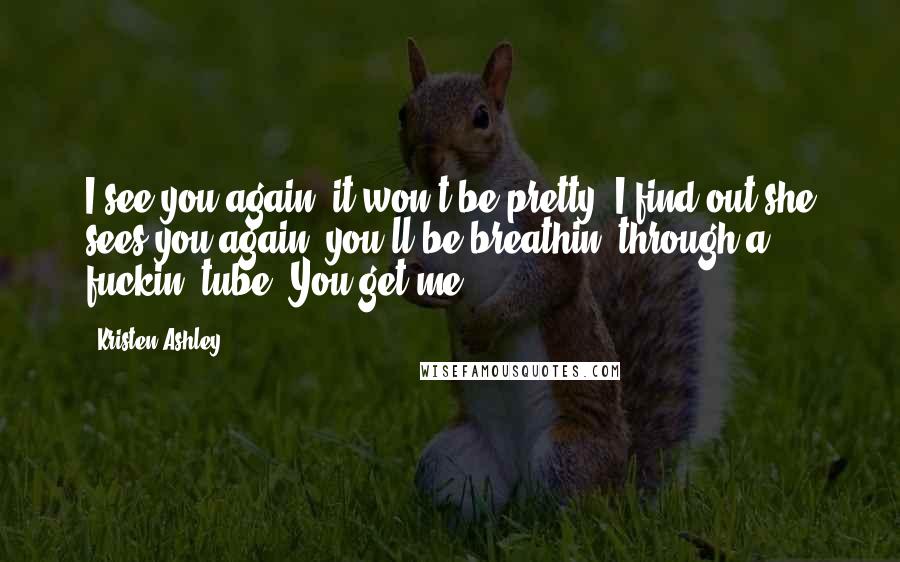 Kristen Ashley Quotes: I see you again, it won't be pretty. I find out she sees you again, you'll be breathin' through a fuckin' tube. You get me?
