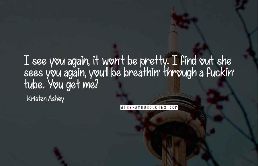 Kristen Ashley Quotes: I see you again, it won't be pretty. I find out she sees you again, you'll be breathin' through a fuckin' tube. You get me?