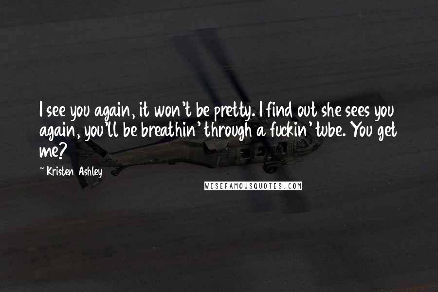 Kristen Ashley Quotes: I see you again, it won't be pretty. I find out she sees you again, you'll be breathin' through a fuckin' tube. You get me?