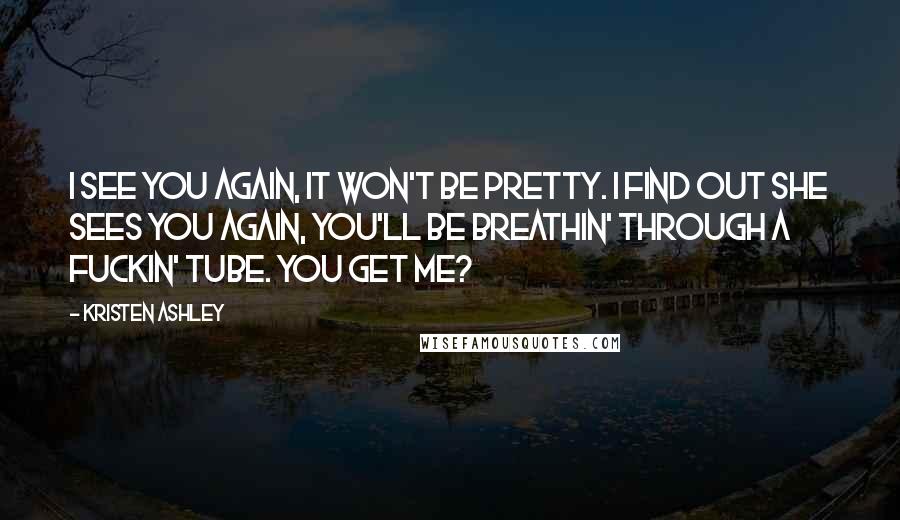 Kristen Ashley Quotes: I see you again, it won't be pretty. I find out she sees you again, you'll be breathin' through a fuckin' tube. You get me?