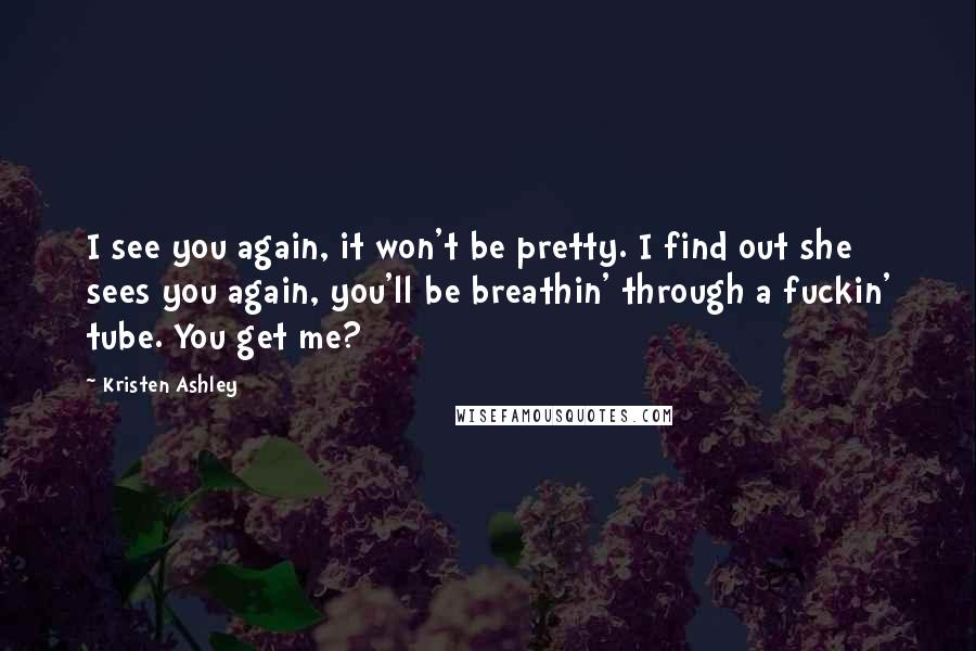 Kristen Ashley Quotes: I see you again, it won't be pretty. I find out she sees you again, you'll be breathin' through a fuckin' tube. You get me?