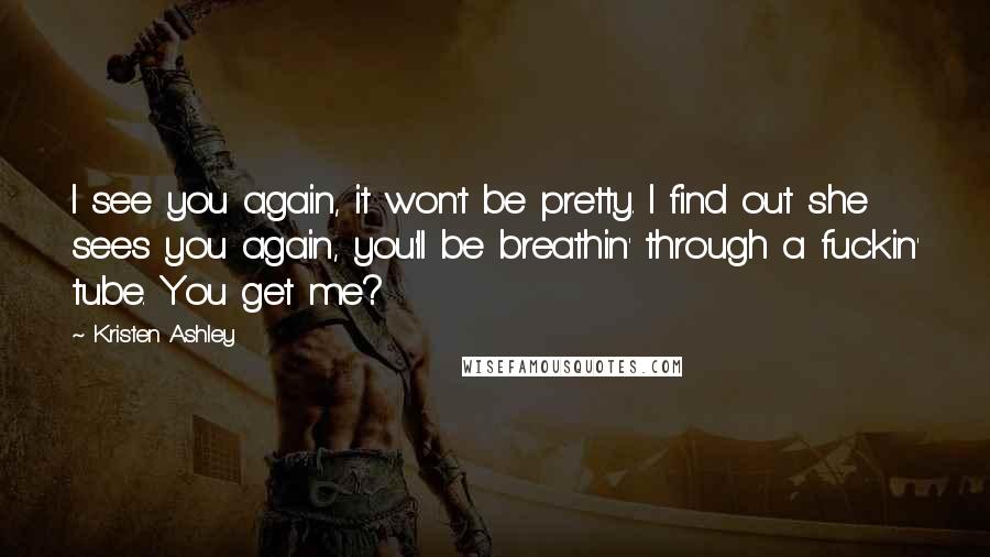 Kristen Ashley Quotes: I see you again, it won't be pretty. I find out she sees you again, you'll be breathin' through a fuckin' tube. You get me?