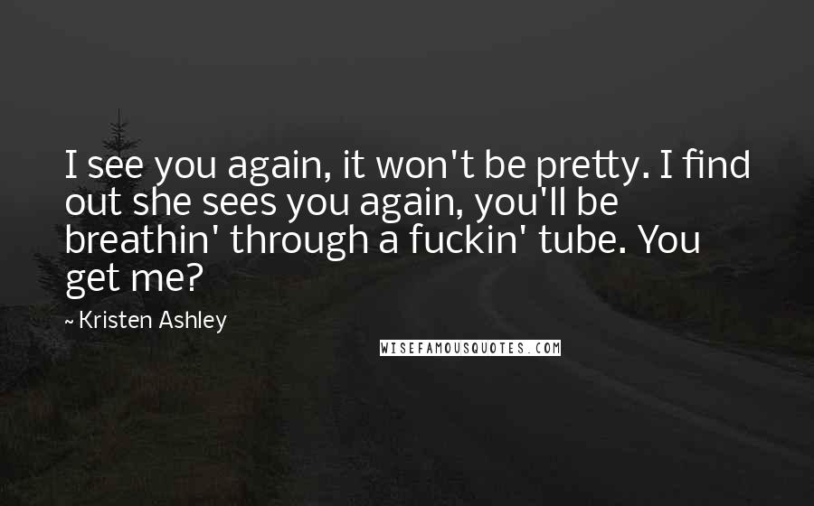 Kristen Ashley Quotes: I see you again, it won't be pretty. I find out she sees you again, you'll be breathin' through a fuckin' tube. You get me?
