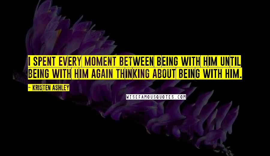 Kristen Ashley Quotes: I spent every moment between being with him until being with him again thinking about being with him.