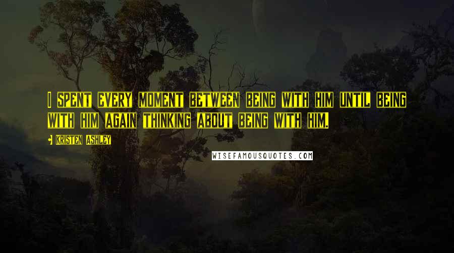 Kristen Ashley Quotes: I spent every moment between being with him until being with him again thinking about being with him.