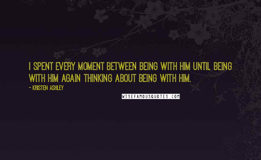 Kristen Ashley Quotes: I spent every moment between being with him until being with him again thinking about being with him.