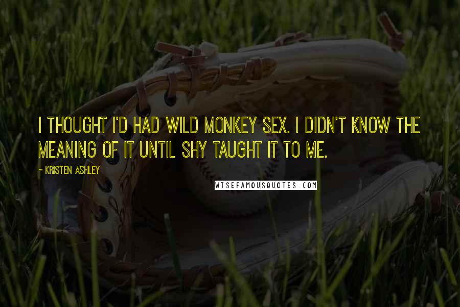 Kristen Ashley Quotes: I thought I'd had wild monkey sex. I didn't know the meaning of it until Shy taught it to me.