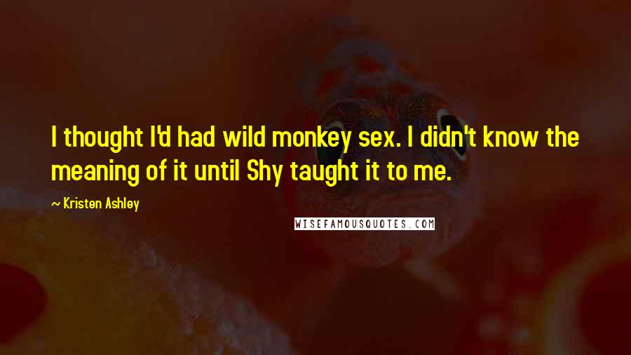 Kristen Ashley Quotes: I thought I'd had wild monkey sex. I didn't know the meaning of it until Shy taught it to me.