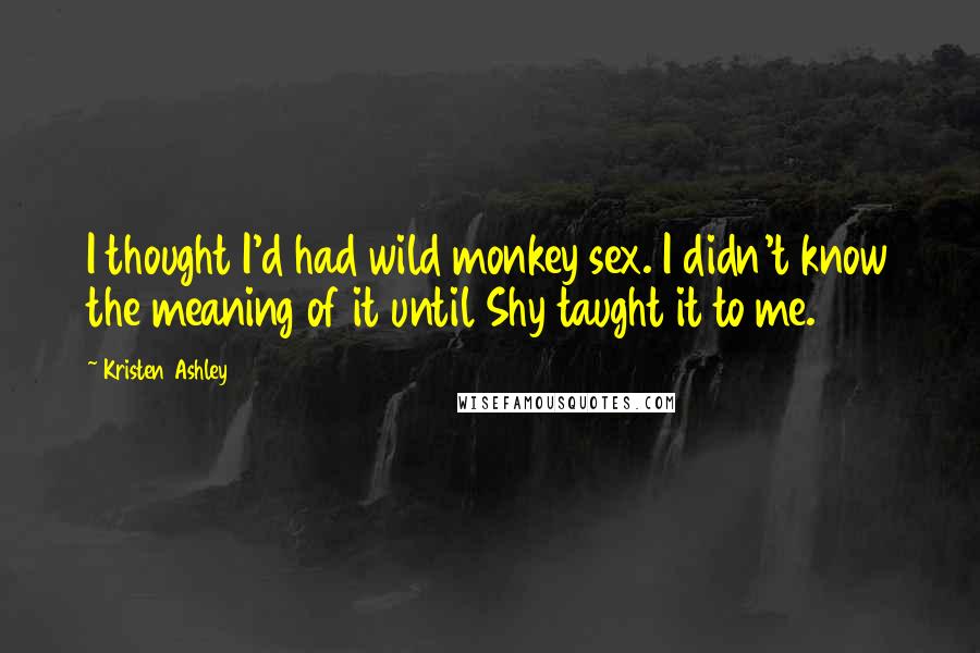 Kristen Ashley Quotes: I thought I'd had wild monkey sex. I didn't know the meaning of it until Shy taught it to me.