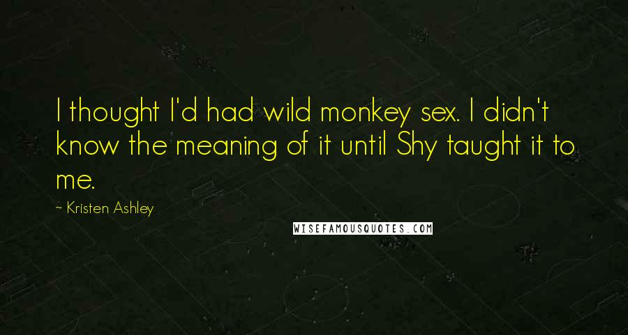 Kristen Ashley Quotes: I thought I'd had wild monkey sex. I didn't know the meaning of it until Shy taught it to me.