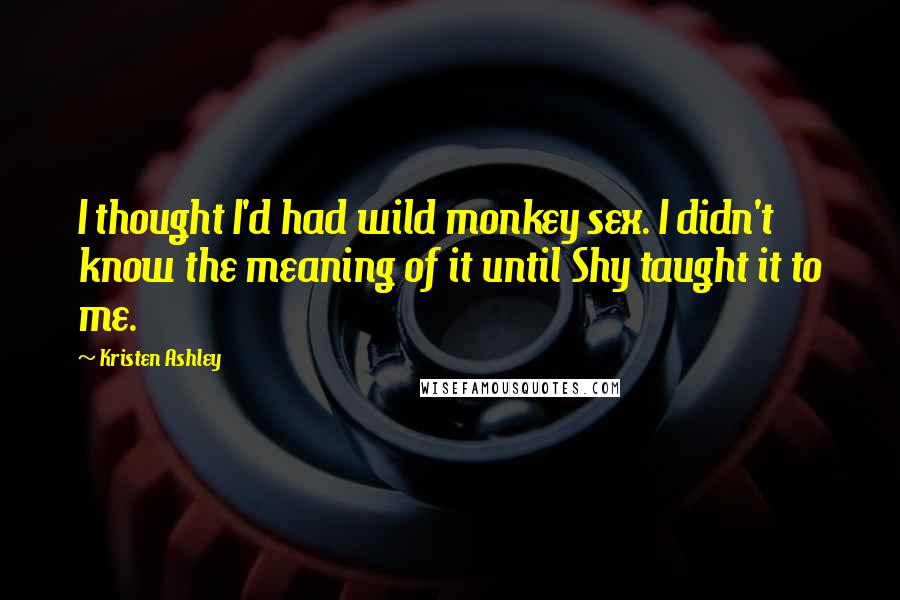 Kristen Ashley Quotes: I thought I'd had wild monkey sex. I didn't know the meaning of it until Shy taught it to me.