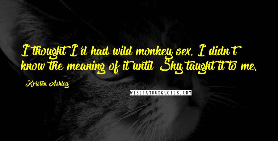 Kristen Ashley Quotes: I thought I'd had wild monkey sex. I didn't know the meaning of it until Shy taught it to me.