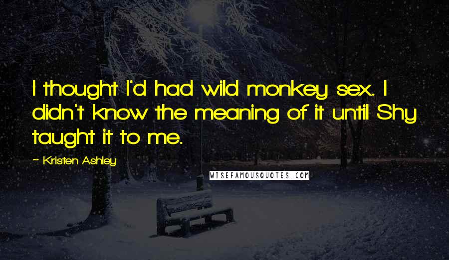 Kristen Ashley Quotes: I thought I'd had wild monkey sex. I didn't know the meaning of it until Shy taught it to me.