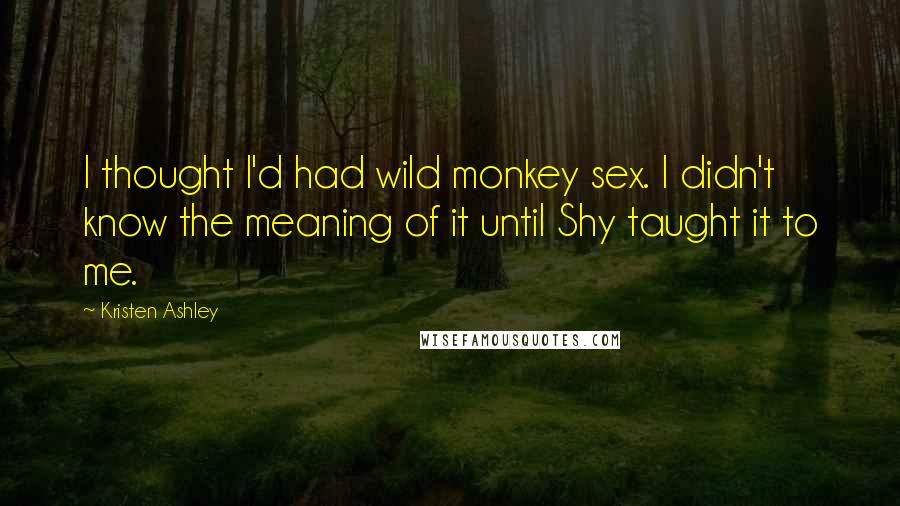 Kristen Ashley Quotes: I thought I'd had wild monkey sex. I didn't know the meaning of it until Shy taught it to me.