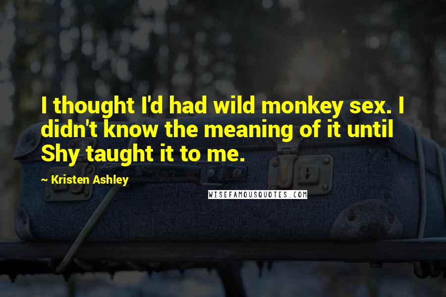 Kristen Ashley Quotes: I thought I'd had wild monkey sex. I didn't know the meaning of it until Shy taught it to me.